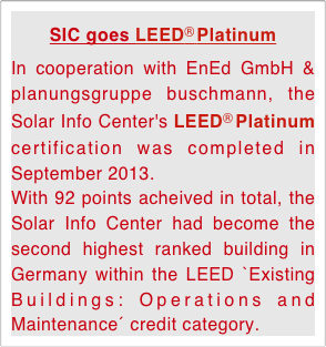 SIC goes LEED® Platinum
In cooperation with EnEd GmbH & planungsgruppe buschmann, the Solar Info Center's LEED® Platinum certification was completed in September 2013. With 92 points acheived in total, the Solar Info Center had become the second highest ranked building in Germany within the LEED `Existing Buildings: Operations and Maintenance´ credit category.   