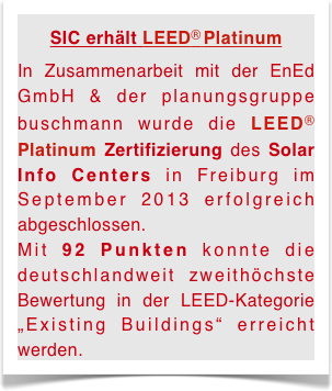 SIC erhält LEED® Platinum
In Zusammenarbeit mit der EnEd GmbH & der planungsgruppe buschmann wurde die LEED® Platinum Zertifizierung des Solar Info Centers in Freiburg im September 2013 erfolgreich abgeschlossen. 
Mit 92 Punkten konnte die deutschlandweit zweithöchste Bewertung in der LEED-Kategorie „Existing Buildings“ erreicht werden. 